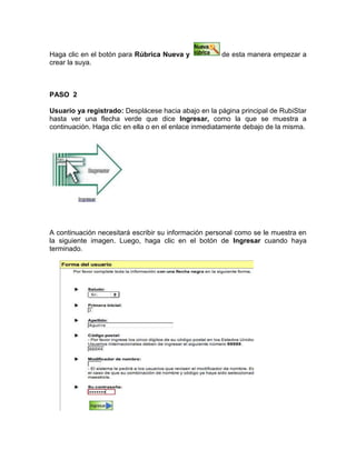 Haga clic en el botón para Rúbrica Nueva y de esta manera empezar a
crear la suya.
PASO 2
Usuario ya registrado: Desplácese hacia abajo en la página principal de RubiStar
hasta ver una flecha verde que dice Ingresar, como la que se muestra a
continuación. Haga clic en ella o en el enlace inmediatamente debajo de la misma.
A continuación necesitará escribir su información personal como se le muestra en
la siguiente imagen. Luego, haga clic en el botón de Ingresar cuando haya
terminado.
 