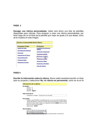 PASO 3
Escoger una rúbrica personalizada: Usted verá ahora una lista de plantillas
disponibles para rúbricas. Para empezar a crear una rúbrica personalizada, por
favor haga clic en el título de la plantilla que mejor se ajuste a lo que desea, como
se le muestra en esta imagen.
PASO 4
Escribir la información sobre la rúbrica: Ahora usted necesitará escribir un título
para su proyecto y seleccionar No, mi rúbrica es permanente, como se ve en la
 