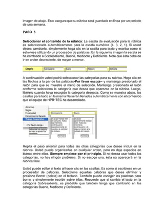 imagen de abajo. Esto asegura que su rúbrica será guardada en línea por un periodo
de una semana.
PASO 5
Seleccionar el contenido de la rúbrica: La escala de evaluación para la rúbrica
es seleccionada automáticamente para la escala numérica (4, 3, 2, 1). Si usted
desea cambiarla, simplemente haga clic en la casilla para texto y escriba como si
estuviese utilizando un procesador de palabras. En la siguiente imagen la escala se
ha cambiado a Sobresaliente, Bueno, Mediocre y Deficiente. Note que ésta debe de
ir en orden decreciente, de mayor a menor.
A continuación usted podrá seleccionar las categorías para su rúbrica. Haga clic en
las flechas a la par de las palabras-Por favor escoja-- y mantenga presionado el
ratón para que se muestre el menú de selección. Mantenga presionado el ratón
conforme selecciona la categoría que desea que aparezca en la rúbrica. Luego,
libérelo cuando haya escogido la categoría deseada. Como se muestra abajo, las
casillas para texto en la misma fila serán llenadas automáticamente con el contenido
que el equipo de HPR*TEC ha desarrollado.
Repita el paso anterior para todas las otras categorías que desee incluir en la
rúbrica. Usted puede organizarlas en cualquier orden, pero no deje espacios en
blanco entre ellas. Siempre empiece por el principio. Si no desea usar todas las
categorías, no hay ningún problema. Si no escoge una, ésta no aparecerá en la
rúbrica final.
Usted puede editar el texto al hacer clic en las casillas. Es como si escribiese en un
procesador de palabras. Seleccione aquellas palabras que desea eliminar y
presione Borrar (delete) en el teclado. También puede escoger las palabras para
borrar y simplemente escribir sobre ellas. Recuerde que si cambia el texto en la
categoría Sobresaliente, es probable que también tenga que cambiarlo en las
categorías Bueno, Mediocre y Deficiente.
 