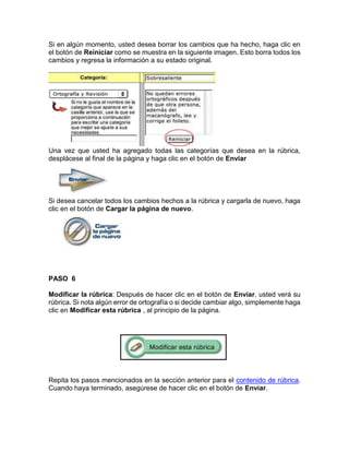 Si en algún momento, usted desea borrar los cambios que ha hecho, haga clic en
el botón de Reiniciar como se muestra en la siguiente imagen. Esto borra todos los
cambios y regresa la información a su estado original.
Una vez que usted ha agregado todas las categorías que desea en la rúbrica,
desplácese al final de la página y haga clic en el botón de Enviar
Si desea cancelar todos los cambios hechos a la rúbrica y cargarla de nuevo, haga
clic en el botón de Cargar la página de nuevo.
PASO 6
Modificar la rúbrica: Después de hacer clic en el botón de Enviar, usted verá su
rúbrica. Si nota algún error de ortografía o si decide cambiar algo, simplemente haga
clic en Modificar esta rúbrica , al principio de la página.
Repita los pasos mencionados en la sección anterior para el contenido de rúbrica.
Cuando haya terminado, asegúrese de hacer clic en el botón de Enviar.
 
