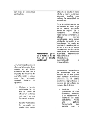 aún más el aprendizaje
significativo.
Las funciones pedagógicas se
refieren a la intención de un
proceso en el ámbito
académico, en este caso el
propósito de utilizar las tic
para la formación, es así que
entre las principales
funciones destacan las
siguientes:
 Motivar: la función
motivadora de las
tics se centra en
ofrecer un contenido
más real y de una
forma más atractiva.
 Ejercitar habilidades:
las tecnologías son
usadas como medios
Actualmente ¿Cuál
es la función de las
Tics en el ámbito
académico?
a la nube a través de nano
robots y habrá sustancias
químicas legales para
mejorar la capacidad de
aprendizaje.
En la actualidad las tics, se
encuentran en pleno auge
en el ámbito educativo,
desde la llegada de la
pandemia muchas
instituciones comenzaron a
adoptar nuevas
tecnológicas, para seguir
brindando formación a los
estudiantes, por ende, es
más común ver el uso de las
tics en la educación virtual.
En lo relativo a la educación
promueven la innovación,
diversidad, interconexión,
instantaneidad,
interactividad,
automatización e
inmaterialidad.
Implementar herramientas
de aprendizaje que se
apoyen en las tics puede
traer consigo numerosas
funciones en el ámbito
académico, logrando que el
proceso de aprendizaje se
vuelva más dinámico.
 Ofrecen la
posibilidad de crear
contenido adaptado
a las necesidades e
intereses de cada
estudiante, Como
una potente
herramienta que
permite que el
 
