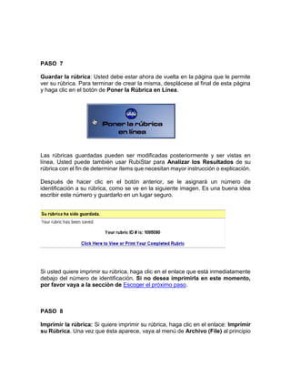 PASO 7
Guardar la rúbrica: Usted debe estar ahora de vuelta en la página que le permite
ver su rúbrica. Para terminar de crear la misma, desplácese al final de esta página
y haga clic en el botón de Poner la Rúbrica en Línea.
Las rúbricas guardadas pueden ser modificadas posteriormente y ser vistas en
línea. Usted puede también usar RubiStar para Analizar los Resultados de su
rúbrica con el fin de determinar ítems que necesitan mayor instrucción o explicación.
Después de hacer clic en el botón anterior, se le asignará un número de
identificación a su rúbrica, como se ve en la siguiente imagen. Es una buena idea
escribir este número y guardarlo en un lugar seguro.
Si usted quiere imprimir su rúbrica, haga clic en el enlace que está inmediatamente
debajo del número de identificación. Si no desea imprimirla en este momento,
por favor vaya a la sección de Escoger el próximo paso.
PASO 8
Imprimir la rúbrica: Si quiere imprimir su rúbrica, haga clic en el enlace: Imprimir
su Rúbrica. Una vez que ésta aparece, vaya al menú de Archivo (File) al principio
 