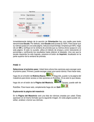 Inmediatamente debajo de la sección de Orientación hay una casilla para texto
denominada Escala. Por defecto, esta Escala está puesta al 100%. Para hacer que
su rúbrica quepa en una sola página, reduzca el porcentaje. Empiece por 90%, haga
clic en OK y verifique en la ventana de prevista que su rúbrica ahora quepa en una
sola página. Si esto no sucede, utilice el método de ensayo y error reduciendo el
porcentaje y verificando los resultados hasta obtener el deseado. Una vez que la
escala requerida ha sido lograda, presione el botón de Imprimir, localizado en la
parte superior de la ventana de prevista.
PASO 9
Seleccionar el próximo paso: Usted tiene ahora tres opciones para escoger para
el próximo paso. Primero, puede escoger crear una nueva rúbrica. Para hacer esto,
haga clic en el botón de Rúbrica Nueva Segundo, puede ir a la página del
maestro/a para tener acceso a más opciones en RubiStar. Si es esto lo que desea,
haga clic en el botón de la Página del Meatro/a. Tercero, puede salir de
RubiStar. Para hacer esto, simplemente haga clic en Salir .
Explorando la página del maestro/a
En la Página del Maestro/a verá una lista de rúbricas creadas por usted. Éstas
aparecen en el mismo formato que la siguiente imagen. En esta página puede ver,
editar, analizar o borrar sus rúbricas.
 