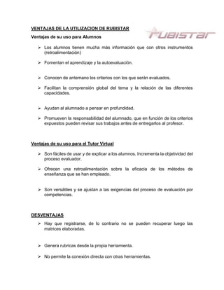 VENTAJAS DE LA UTILIZACION DE RUBISTAR
Ventajas de su uso para Alumnos
 Los alumnos tienen mucha más información que con otros instrumentos
(retroalimentación)
 Fomentan el aprendizaje y la autoevaluación.
 Conocen de antemano los criterios con los que serán evaluados.
 Facilitan la comprensión global del tema y la relación de las diferentes
capacidades.
 Ayudan al alumnado a pensar en profundidad.
 Promueven la responsabilidad del alumnado, que en función de los criterios
expuestos pueden revisar sus trabajos antes de entregarlos al profesor.
Ventajas de su uso para el Tutor Virtual
 Son fáciles de usar y de explicar a los alumnos. Incrementa la objetividad del
proceso evaluador.
 Ofrecen una retroalimentación sobre la eficacia de los métodos de
enseñanza que se han empleado.
 Son versátiles y se ajustan a las exigencias del proceso de evaluación por
competencias.
DESVENTAJAS
 Hay que registrarse, de lo contrario no se pueden recuperar luego las
matrices elaboradas.
 Genera rubricas desde la propia herramienta.
 No permite la conexión directa con otras herramientas.
 