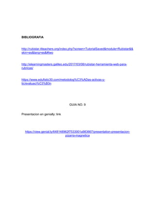 BIBLIOGRAFIA
http://rubistar.4teachers.org/index.php?screen=TutorialSaved&module=Rubistar&&
skin=es&lang=es&#two
http://elearningmasters.galileo.edu/2017/03/08/rubistar-herramienta-web-para-
rubricas/
https://www.edufistic30.com/metodolog%C3%ADas-activas-y-
tic/evaluaci%C3%B3n
GUIA NO. 9
Presentacion en genially: link
https://view.genial.ly/648148962f7533001a983667/presentation-presentacion-
pizarra-magnetica
 