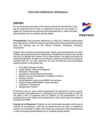 TICES PARA PROMOVER EL APRENDIZAJE:
POWTOON:
Es una herramienta educativa online para la creación de animaciones y todo
tipo de presentaciones en video. La plataforma cuenta con una interfaz en
inglés muy intuitiva que nos permite crear presentaciones y vídeos animados
personalizados con un resultado de alta calidad.
Procedimiento: Para comenzar deberemos ir a ‘Sign Up’ y rellenar nuestros datos
para registrarnos. También tendremos que elegir el perfil al que pertenecemos entre
todas las opciones que se nos ofrecen: (Profesor, Estudiante, Animador,
Empresario)
Powtoon tiene dos tipos de presentaciones, Studio, para presentaciones en video,
y Slides, para presentaciones en diapositivas. Al seleccionar la opción que nos sea
más útil y la plantilla de la misma, nos re direccionarán a la página de edición de
nuestra presentación. El editor es muy intuitivo y además de sus funciones básicas,
haciendo click en ‘my style’ podremos ver más herramientas para personalizar
nuestro proyecto como pueden ser:
 Text effects: Efectos de texto
 Image Holders: Marcos de Imágenes
 Characters: Personajes
 Animations: Animaciones de personajes
 Markers: Iconos de rotuladores o bolígrafos o formas
 Shapes: Formas
 Social Network: Iconos de las RRSS más famosas
 Props/Transport/Info/Weather: Iconos variados
 Transitions: Transiciones
 Backgrounds: Fondos
Si hacemos click en ‘save’ nuestra presentación se guardará en nuestra cuenta.
Para acceder a ella deberemos ir a ‘Dashboard’ en la página principal y a partir de
ahí darle a ‘edit’. Si hacemos click en ‘Publish’ en una presentación, se nos
proporcionará un link público para compartirla por web, email o para incrustarla en
las diferentes RRSS.
Función en la Educacion: Powtoon es una herramienta educativa online para la
creación de animaciones y todo tipo de presentaciones en video. La plataforma
cuenta con una interfaz en inglés muy intuitiva que nos permite crear presentaciones
y vídeos animados personalizados con un resultado de alta calidad.
 