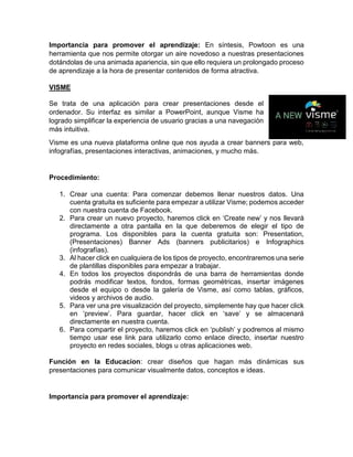 Importancia para promover el aprendizaje: En síntesis, Powtoon es una
herramienta que nos permite otorgar un aire novedoso a nuestras presentaciones
dotándolas de una animada apariencia, sin que ello requiera un prolongado proceso
de aprendizaje a la hora de presentar contenidos de forma atractiva.
VISME
Se trata de una aplicación para crear presentaciones desde el
ordenador. Su interfaz es similar a PowerPoint, aunque Visme ha
logrado simplificar la experiencia de usuario gracias a una navegación
más intuitiva.
Visme es una nueva plataforma online que nos ayuda a crear banners para web,
infografías, presentaciones interactivas, animaciones, y mucho más.
Procedimiento:
1. Crear una cuenta: Para comenzar debemos llenar nuestros datos. Una
cuenta gratuita es suficiente para empezar a utilizar Visme; podemos acceder
con nuestra cuenta de Facebook.
2. Para crear un nuevo proyecto, haremos click en ‘Create new’ y nos llevará
directamente a otra pantalla en la que deberemos de elegir el tipo de
programa. Los disponibles para la cuenta gratuita son: Presentation,
(Presentaciones) Banner Ads (banners publicitarios) e Infographics
(infografías).
3. Al hacer click en cualquiera de los tipos de proyecto, encontraremos una serie
de plantillas disponibles para empezar a trabajar.
4. En todos los proyectos dispondrás de una barra de herramientas donde
podrás modificar textos, fondos, formas geométricas, insertar imágenes
desde el equipo o desde la galería de Visme, así como tablas, gráficos,
videos y archivos de audio.
5. Para ver una pre visualización del proyecto, simplemente hay que hacer click
en ‘preview’. Para guardar, hacer click en ‘save’ y se almacenará
directamente en nuestra cuenta.
6. Para compartir el proyecto, haremos click en ‘publish’ y podremos al mismo
tiempo usar ese link para utilizarlo como enlace directo, insertar nuestro
proyecto en redes sociales, blogs u otras aplicaciones web.
Función en la Educacion: crear diseños que hagan más dinámicas sus
presentaciones para comunicar visualmente datos, conceptos e ideas.
Importancia para promover el aprendizaje:
 