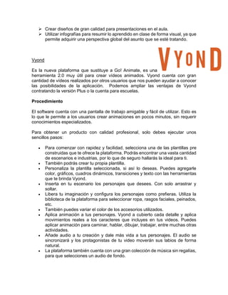  Crear diseños de gran calidad para presentaciones en el aula.
 Utilizar infografías para resumir lo aprendido en clase de forma visual, ya que
permite adquirir una perspectiva global del asunto que se esté tratando.
Vyond
Es la nueva plataforma que sustituye a Go! Animate, es una
herramienta 2.0 muy útil para crear vídeos animados. Vyond cuenta con gran
cantidad de vídeos realizados por otros usuarios que nos pueden ayudar a conocer
las posibilidades de la aplicación. Podemos ampliar las ventajas de Vyond
contratando la versión Plus o la cuenta para escuelas.
Procedimiento
El software cuenta con una pantalla de trabajo amigable y fácil de utilizar. Esto es
lo que le permite a los usuarios crear animaciones en pocos minutos, sin requerir
conocimientos especializados.
Para obtener un producto con calidad profesional, solo debes ejecutar unos
sencillos pasos:
 Para comenzar con rapidez y facilidad, selecciona una de las plantillas pre
construidas que te ofrece la plataforma. Podrás encontrar una vasta cantidad
de escenarios e industrias, por lo que de seguro hallarás la ideal para ti.
 También podrás crear tu propia plantilla.
 Personaliza la plantilla seleccionada, si así lo deseas. Puedes agregarle
color, gráficos, cuadros dinámicos, transiciones y texto con las herramientas
que te brinda Vyond.
 Inserta en tu escenario los personajes que desees. Con solo arrastrar y
soltar.
 Libera tu imaginación y configura los personajes como prefieras. Utiliza la
biblioteca de la plataforma para seleccionar ropa, rasgos faciales, peinados,
etc.
 También puedes variar el color de los accesorios utilizados.
 Aplica animación a tus personajes. Vyond a cubierto cada detalle y aplica
movimientos reales a los caracteres que incluyes en tus videos. Puedes
aplicar animación para caminar, hablar, dibujar, trabajar, entre muchas otras
actividades.
 Añade audio a tu creación y dale más vida a tus personajes. El audio se
sincronizará y los protagonistas de tu video moverán sus labios de forma
natural.
 La plataforma también cuenta con una gran colección de música sin regalías,
para que selecciones un audio de fondo.
 