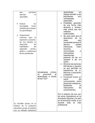 que permitan
ejercitar lo
aprendido.
 Evaluar: las
tecnologías sirven
también para evaluar
los aprendizajes.
 Proporcionar
entornos para la
expresión y creación:
las tics facilitan el
desarrollo de
habilidades de
expresión escrita,
gráfica y audiovisual
de los estudiantes.
Es increíble pensar en la
historia de la evolución
educativa, ya que se empezó
con un método tradicional
Actualmente ¿Cómo
se promueve el
aprendizaje a través
de las Tics?
aprendizaje se
adapta también a los
estudiantes con
necesidades
especiales.
 Posibilitan aprender
de una forma más
atractiva y amena,
más activa que los
métodos
tradicionales.
 Se usan para que el
dinamismo de la
clase sea
aumentado porque el
alumno puede
interactuar, crear
recursos,
comunicarse e
intercambiar
experiencias,
pasando de ser un
receptor a ser un
activo.
 Eliminan las barreras
Del tiempo y espacio
ya que permiten la
experiencia de e-
learning o educación
a distancia.
 Funcionan Como un
canal de
comunicación entre
personas a distancia,
facilitando el
intercambio de
conocimientos.
Por lo anterior las tics son
de suma importancia en la
formación docente y no solo
en la formación inicial, si no
durante toda la vida
profesional.
 