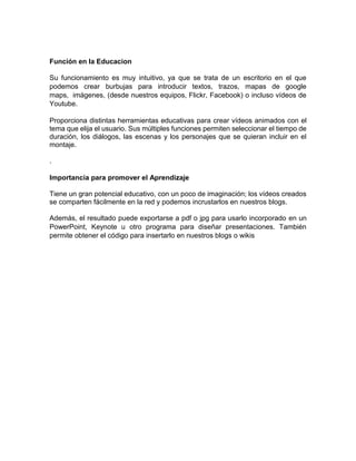 Función en la Educacion
Su funcionamiento es muy intuitivo, ya que se trata de un escritorio en el que
podemos crear burbujas para introducir textos, trazos, mapas de google
maps, imágenes, (desde nuestros equipos, Flickr, Facebook) o incluso vídeos de
Youtube.
Proporciona distintas herramientas educativas para crear vídeos animados con el
tema que elija el usuario. Sus múltiples funciones permiten seleccionar el tiempo de
duración, los diálogos, las escenas y los personajes que se quieran incluir en el
montaje.
.
Importancia para promover el Aprendizaje
Tiene un gran potencial educativo, con un poco de imaginación; los vídeos creados
se comparten fácilmente en la red y podemos incrustarlos en nuestros blogs.
Además, el resultado puede exportarse a pdf o jpg para usarlo incorporado en un
PowerPoint, Keynote u otro programa para diseñar presentaciones. También
permite obtener el código para insertarlo en nuestros blogs o wikis
 