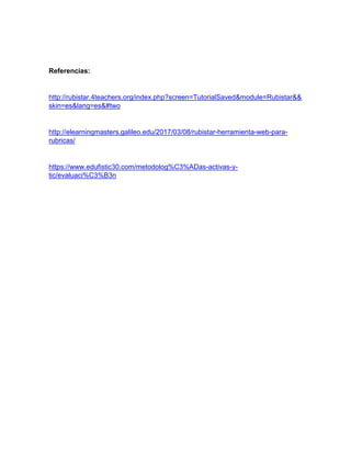 Referencias:
http://rubistar.4teachers.org/index.php?screen=TutorialSaved&module=Rubistar&&
skin=es&lang=es&#two
http://elearningmasters.galileo.edu/2017/03/08/rubistar-herramienta-web-para-
rubricas/
https://www.edufistic30.com/metodolog%C3%ADas-activas-y-
tic/evaluaci%C3%B3n
 