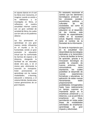 en aqueas épocas en el cual
los libros eran necesarios, el
imaginar cuando se asistía a
las bibliotecas y se
investigaba en libros, al
reflexionar en nuestra
actualidad internet cuenta
con un gran cantidad de
variedad de libros, los cuales
con tan solo un clic podemos
obtener.
Las tics promueven el
aprendizaje en una gran
manera siendo influyentes
en el mundo y en la
humanidad, siendo un gran
promotor la educación
virtual que ha confrontado
las barreas de espacio y de
distancia, otorgando la
facilidad de ser educados
desde otro país, o en el
mismo país, eliminando la
inversión en transporte.
Están promoviendo el
aprendizaje con las nuevas
modalidades: e-learning,
educación a distancia, y el
sistema hibrido. Siendo estas
nuevas generaciones de un
gran impacto.
Es necesario reconocer el
cambio que los elementos
tecnológicos producen en
los procesos sociales,
económicos, políticos y
culturales de las
sociedades, así como el
protagonismo que
adquieren en el desarrollo
de las mismas, este
impacto es especialmente
visible en la sociedad
actual, llegando incluso a
darle el nombre de la
Sociedad de la información.
Es tanta la importancia que
en la actualidad han
desarrollado las tecnologías
dedicadas a la transmisión
y forma de facilitar la forma
de aprender, gracias a la
innovación tecnología es
posible la creación de
nuevos entornos, tanto
comunicativos como
expresivos, los cuales
posibilitan el desarrollo de
nuevas experiencias
formativas y educativas, la
aplicación de estas nuevas
herramientas están
proporcionando
posibilidades inimaginables
hasta hace relativamente
un tiempo, suponen un
importante apoyo en la
enseñanza presencial y a
distancia, y ya se permite la
enseñanza en línea,
permitiendo en todas estas
áreas de modalidades
actividades de enseñanza-
aprendizaje de gran
impacto y efectividad.
 
