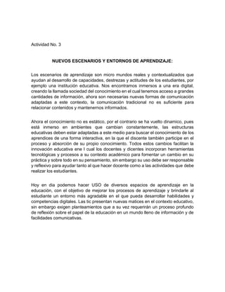 Actividad No. 3
NUEVOS ESCENARIOS Y ENTORNOS DE APRENDIZAJE:
Los escenarios de aprendizaje son micro mundos reales y contextualizados que
ayudan al desarrollo de capacidades, destrezas y actitudes de los estudiantes, por
ejemplo una institución educativa. Nos encontramos inmersos a una era digital,
creando la llamada sociedad del conocimiento en el cual tenemos acceso a grandes
cantidades de información, ahora son necesarias nuevas formas de comunicación
adaptadas a este contexto, la comunicación tradicional no es suficiente para
relacionar contenidos y mantenernos informados.
Ahora el conocimiento no es estático, por el contrario se ha vuelto dinamico, pues
está inmerso en ambientes que cambian constantemente, las estructuras
educativas deben estar adaptadas a este medio para buscar el conocimiento de los
aprendices de una forma interactiva, en la que el discente también participe en el
proceso y absorción de su propio conocimiento. Todos estos cambios facilitan la
innovación educativa ene l cual los docentes y dicentes incorporan herramientas
tecnológicas y procesos a su contexto académico para fomentar un cambio en su
práctica y sobre todo en su pensamiento, sin embargo su uso debe ser responsable
y reflexivo para ayudar tanto al que hacer docente como a las actividades que debe
realizar los estudiantes.
Hoy en dia podemos hacer USO de diversos espacios de aprendizaje en la
educación, con el objetivo de mejorar los procesos de aprendizaje y brindarle al
estudiante un entorno más agradable en el que pueda desarrollar habilidades y
competencias digitales. Las tic presentan nuevas matices en el contexto educativo,
sin embargo exigen planteamientos que a su vez requerirán un proceso profundo
de reflexión sobre el papel de la educación en un mundo lleno de información y de
facilidades comunicativas.
 