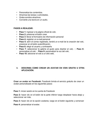 • Personaliza los contenidos.
• Dinamiza las tareas o actividades.
• Graba sonidos atractivos.
• Convierte una teoría en un audio.
PASOS A REALIZAR:
• Paso 1: ingresar a la página oficial de voki.
• Paso 2: presionar el botón crear
• Paso 3: llenar el formulario de información personal
• Paso 4: registrar un e-mail personal
• Paso 5: abrir el correo registrado, tendrá un e-mail de la creación del voki,
presionar en el botón autentificación.
• Paso 6: elegir el usuario y contraseña
• Paso 7: seleccionar la galería al gusto para diseñar el voki. Paso 8:
personalizar el voki Paso 9: personalizar la voz del voki.
• Paso 10: adicionar el voki a un sitio web.
3. DESCRIBA COMO CREAR UN AVATAR EN VOKI GRATIS U OTRA
APLICACIÓN:
Crear un avatar en Facebook: Facebook brinda el servicio gratuito de crear un
avatar personalizado en los siguientes pasos:
Paso 1: iniciar sesión en la cuenta de Facebook
Paso 2: hacer clic en el botón de la parte inferior luego desplazar hacia abajo y
seleccionar ver más.
Paso 3: hacer clic en la opción avatares, luego en el botón siguiente y comenzar
Paso 4: personalizar el avatar.
 