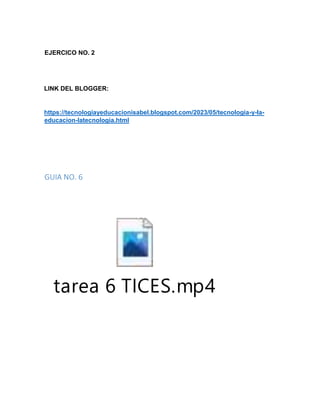 EJERCICO NO. 2
LINK DEL BLOGGER:
https://tecnologiayeducacionisabel.blogspot.com/2023/05/tecnologia-y-la-
educacion-latecnologia.html
GUIA NO. 6
tarea 6 TICES.mp4
 