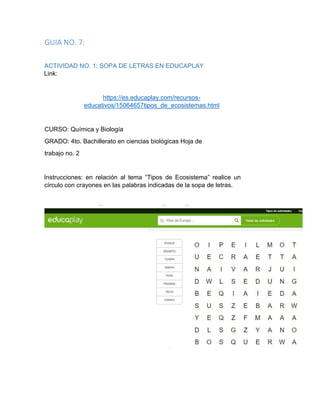 GUIA NO. 7:
ACTIVIDAD NO. 1: SOPA DE LETRAS EN EDUCAPLAY
Link:
https://es.educaplay.com/recursos-
educativos/15064657tipos_de_ecosistemas.html
CURSO: Química y Biología
GRADO: 4to. Bachillerato en ciencias biológicas Hoja de
trabajo no. 2
Instrucciones: en relación al tema “Tipos de Ecosistema” realice un
círculo con crayones en las palabras indicadas de la sopa de letras.
 