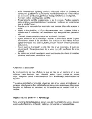  Para comenzar con rapidez y facilidad, selecciona una de las plantillas pre
construidas que te ofrece la plataforma. Podrás encontrar una vasta cantidad
de escenarios e industrias, por lo que de seguro hallarás la ideal para ti.
 También podrás crear tu propia plantilla.
 Personaliza la plantilla seleccionada, si así lo deseas. Puedes agregarle
color, gráficos, cuadros dinámicos, transiciones y texto con las herramientas
que te brinda Vyond.
 Inserta en tu escenario los personajes que desees. Con solo arrastrar y
soltar.
 Libera tu imaginación y configura los personajes como prefieras. Utiliza la
biblioteca de la plataforma para seleccionar ropa, rasgos faciales, peinados,
etc.
 También puedes variar el color de los accesorios utilizados.
 Aplica animación a tus personajes. Vyond a cubierto cada detalle y aplica
movimientos reales a los caracteres que incluyes en tus videos. Puedes
aplicar animación para caminar, hablar, dibujar, trabajar, entre muchas otras
actividades.
 Añade audio a tu creación y dale más vida a tus personajes. El audio se
sincronizará y los protagonistas de tu video moverán sus labios de forma
natural.
 La plataforma también cuenta con una gran colección de música sin regalías,
para que selecciones un audio de fondo.
Función en la Educacion
Su funcionamiento es muy intuitivo, ya que se trata de un escritorio en el que
podemos crear burbujas para introducir textos, trazos, mapas de google
maps, imágenes, (desde nuestros equipos, Flickr, Facebook) o incluso vídeos de
Youtube.
Proporciona distintas herramientas educativas para crear vídeos animados con el
tema que elija el usuario. Sus múltiples funciones permiten seleccionar el tiempo de
duración, los diálogos, las escenas y los personajes que se quieran incluir en el
montaje.
.
Importancia para promover el Aprendizaje
Tiene un gran potencial educativo, con un poco de imaginación; los vídeos creados
se comparten fácilmente en la red y podemos incrustarlos en nuestros blogs.
 