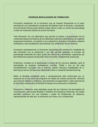 DIVERSAS MODALIDADES DE FORMACIÓN:
Formación presencial: es la formación que se imparte físicamente en el aula,
permitiendo una interrelación presencial simultánea entre el docente y estudiante,
es la formación idónea para resolver dudas, llevar a cabo un control de aprendizaje
y dotar de contenido práctico la acción formativa.
Tele formación: Es una alternativa que permite el repaso y actualización de los
contenidos básicos formativos de los diferentes colectivos destinatarios de nuestros
programas formativos, vinculados a sus respectivos itinerarios formativos, estando
orientados a esa actualización permanente a la certificación de los mismos.
Formación semipresencial: la formación semipresencial combina la modalidad de
tele formación con la presencial y por ello permite optimizar el proceso de
aprendizaje dotándole de mayor grado de autonomía y flexibilidad, superando así
las limitaciones espacio-temporales de la formación íntegramente presencial.
E-learning: consiste en el aprendizaje a través de los recursos digitales, para el
aprendizaje se emplean ordenadores, móviles, Tablet y hoy en día esta
inevitablemente vinculado con el internet, existen diversas modalidades de e-
learning ya sea en formaciones totalmente online o mediante blended learning.
Mixta: la llamada modalidad mixta o semipresencial está conformada por un
esquema en el que parte del programa se realiza de manera presencial, mientras
que otras se realizan a distancia, aprovechando el seguimiento y trato personal de
la educación presencial y la libertad de tiempo de la educación a distancia.
Educación a distancia: esta estrategia surge del uso intensivo de tecnologías de
comunicación, estructuras flexibles y métodos de enseñanza eficientes, los cuales
permiten continuar con sus estudios o pesar de limitaciones de distancia,
representantes de esta son, la educación por línea o por conferencias.
 