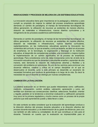INNOVACIONES Y PROCESOS DE MEJORA EN LOS SISTEMAS EDUCATIVOS:
La innovación educativa tiene gran importancia en la pedagogía y didáctica y para
cumplir su propósito de mejorar la calidad del proceso enseñanza aprendizaje
demanda un cambio de paradigma, el manejo de herramientas tecnológicas de
última generación, la utilización de recursos ya existentes de manera efectiva,
dotación de materiales e infraestructura, nuevos diseños curriculares y la
reingeniería de los procesos académicos-administrativos.
Demanda un cambio de paradigma, el manejo de las herramientas tecnológicas, de
última generación, la utilización de recursos ya existentes de manera efectiva,
dotación de materiales e infraestructura, nuevos diseños curriculares,
replanteamientos, en las instituciones educativas apremia la innovación los
contenidos del currículo, lo que se enseña y como se enseña, es decir en el proceso
de enseñanza, en la tecnología, la organización y liderazgo en la institución
educativa, el desarrollo de competencias sociales, una innovación o mejora implica
la implementación de un cambio significativo en el proceso de enseñanza
aprendizaje. Para considerarse como tal, debe incorporarse como tal, el éxito de la
innovación educativa es que los docentes y estudiantes enseñen y aprendan de otra
manera, esto demanda la creación de instituciones abiertas y flexibles y la
conversión del problema en soluciones. Es uno de los caminos para promover una
docencia reflexiva, creativa y crítica en el campo disciplinar en el que se
desenvuelve el docente, junto a este principio se desarrolla un escenario de
necesidad formativa que conduce al aprendizaje a lo largo de la vida. Es decir la
necesidad de que el docente se distinga por nuevas competencias.
CAMBIOS EN LA EVALUACIÓN:
La palabra evaluación es un término que puede interpretarse como: calificación,
medición, comparación, control, análisis, valoración, apreciación y juicio, así
también son diversas sus consecuencias: clasificar, seleccionar, fiscalizar, orientar
y regular, persiste en la tendencia a sinonimar evaluación y calificación pensando
muy poco en la primera reguladora y mucho menos como un proceso de la propia
persona que está aprendiendo puede y debe llevar a cabo.
En este contexto se debe considerar que la evaluación del aprendizaje conduce a
la dirección efectiva del proceso docente educativo a la dirección efectiva del
proceso docente educativo y a la determinación de su grado de eficiencia, pero a su
vez también en ello radica su complejidad, de ahí que constituya un reto para el
docente. Teniendo en cuanta que la evaluación es imprescindible para el
 