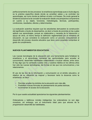 perfeccionamiento de dos procesos: la enseñanza-aprendizaje pues si duda alguna,
es la práctica específica desde donde se acreditan sabes y se controlan los
aprendizajes, así como donde se definen el éxito o el fracaso. De modo general la
tendencia actual es la de concebir la evaluación desde una perspectiva comprensiva
en cuento a su objeto, funciones, metodologías, técnicas, participantes,
condiciones, resultados, efectos y determinantes.
La evaluación autentica requiere que los estudiantes demuestren la construcción
del significado a través de desempeños, es decir a través de acciones en las cuales
aplican sus aprendizajes, porque es colaborativa y necesita de la interacción y
apoyo de otros, al mismo tiempo la definición reglamentada por el ministerio de
educación, es que considera la evaluación como un proceso consustancial al
desarrollo del proceso docente educativo que tiene como propósito comprobar el
grado de cumplimiento.
NUEVOS PLANTAMIENTOS EDUCATIVOS:
Las nuevas tecnologías de la educación son una herramienta para fortalecer la
enseñanza y el aprendizaje, aumentar las oportunidades para acceder al
conocimiento, desarrollar habilidades colaborativas o inculcar valores, entre otros.
Si hay algo que ha cambiado nuestra vida y nuestros hábitos en los últimos años
han sido las nuevas tecnológicas, las formas en las que nos comunicamos y nos
relacionamos.
El uso de las tics de la información y comunicación en el ámbito educativo, el
objetivo de su utilización es mejorar y favorecer tanto la docencia como la
enseñanza, es decir:
• Permiten ampliar los ámbitos de la educación aún más allá.
• Posibilitan nuevas fórmulas de planteamiento de partes teóricas.
• Incrementan el acceso de la educación.
Por lo que nuestra actualidad apreciamos los siguientes planteamientos:
Ordenadores y teléfonos móviles inteligentes: los ordenadores no son algo
novedoso, sin embargo, son el instrumento ideal para que atraves de la
programación desarrolle las habilidades.
 