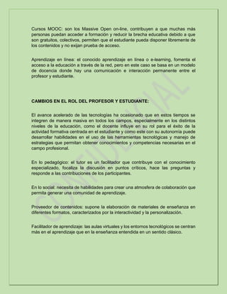 Cursos MOOC: son los Massive Open on-line, contribuyen a que muchas más
personas puedan acceder a formación y reducir la brecha educativa debido a que
son gratuitos, colectivos, permiten que el estudiante pueda disponer libremente de
los contenidos y no exijan prueba de acceso.
Aprendizaje en línea: el conocido aprendizaje en línea o e-learning, fomenta el
acceso a la educación a través de la red, pero en este caso se basa en un modelo
de docencia donde hay una comunicación e interacción permanente entre el
profesor y estudiante.
CAMBIOS EN EL ROL DEL PROFESOR Y ESTUDIANTE:
El avance acelerado de las tecnologías ha ocasionado que en estos tiempos se
integren de manera masiva en todos los campos, especialmente en los distintos
niveles de la educación, como el docente influye en su rol para el éxito de la
actividad formativa centrada en el estudiante y como este con su autonomía puede
desarrollar habilidades en el uso de las herramientas tecnológicas y manejo de
estrategias que permitan obtener conocimientos y competencias necesarias en el
campo profesional.
En lo pedagógico: el tutor es un facilitador que contribuye con el conocimiento
especializado, focaliza la discusión en puntos críticos, hace las preguntas y
responde a las contribuciones de los participantes.
En lo social: necesita de habilidades para crear una atmosfera de colaboración que
permita generar una comunidad de aprendizaje.
Proveedor de contenidos: supone la elaboración de materiales de enseñanza en
diferentes formatos, caracterizados por la interactividad y la personalización.
Facilitador de aprendizaje: las aulas virtuales y los entornos tecnológicos se centran
más en el aprendizaje que en la enseñanza entendida en un sentido clásico.
 