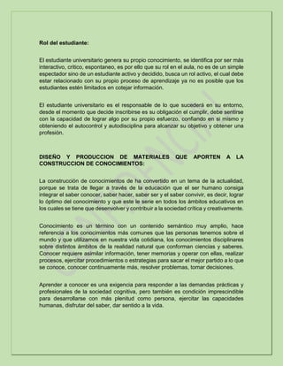 Rol del estudiante:
El estudiante universitario genera su propio conocimiento, se identifica por ser más
interactivo, critico, espontaneo, es por ello que su rol en el aula, no es de un simple
espectador sino de un estudiante activo y decidido, busca un rol activo, el cual debe
estar relacionado con su propio proceso de aprendizaje ya no es posible que los
estudiantes estén limitados en cotejar información.
El estudiante universitario es el responsable de lo que sucederá en su entorno,
desde el momento que decide inscribirse es su obligación el cumplir, debe sentirse
con la capacidad de lograr algo por su propio esfuerzo, confiando en si mismo y
obteniendo el autocontrol y autodisciplina para alcanzar su objetivo y obtener una
profesión.
DISEÑO Y PRODUCCION DE MATERIALES QUE APORTEN A LA
CONSTRUCCION DE CONOCIMIENTOS:
La construcción de conocimientos de ha convertido en un tema de la actualidad,
porque se trata de llegar a través de la educación que el ser humano consiga
integrar el saber conocer, saber hacer, saber ser y el saber convivir, es decir, lograr
lo óptimo del conocimiento y que este le serie en todos los ámbitos educativos en
los cuales se tiene que desenvolver y contribuir a la sociedad crítica y creativamente.
Conocimiento es un término con un contenido semántico muy amplio, hace
referencia a los conocimientos más comunes que las personas tenemos sobre el
mundo y que utilizamos en nuestra vida cotidiana, los conocimientos disciplinares
sobre distintos ámbitos de la realidad natural que conforman ciencias y saberes.
Conocer requiere asimilar información, tener memorias y operar con ellas, realizar
procesos, ejercitar procedimientos o estrategias para sacar el mejor partido a lo que
se conoce, conocer continuamente más, resolver problemas, tomar decisiones.
Aprender a conocer es una exigencia para responder a las demandas prácticas y
profesionales de la sociedad cognitiva, pero también es condición imprescindible
para desarrollarse con más plenitud como persona, ejercitar las capacidades
humanas, disfrutar del saber, dar sentido a la vida.
 