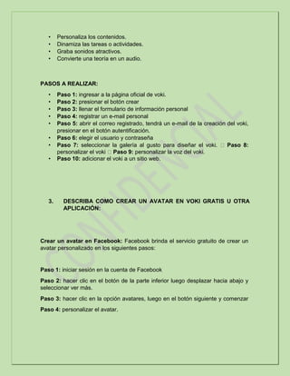 • Personaliza los contenidos.
• Dinamiza las tareas o actividades.
• Graba sonidos atractivos.
• Convierte una teoría en un audio.
PASOS A REALIZAR:
• Paso 1: ingresar a la página oficial de voki.
• Paso 2: presionar el botón crear
• Paso 3: llenar el formulario de información personal
• Paso 4: registrar un e-mail personal
• Paso 5: abrir el correo registrado, tendrá un e-mail de la creación del voki,
presionar en el botón autentificación.
• Paso 6: elegir el usuario y contraseña
• Paso 7: seleccionar la galería al gusto para diseñar el voki. Paso 8:
personalizar el voki Paso 9: personalizar la voz del voki.
• Paso 10: adicionar el voki a un sitio web.
3. DESCRIBA COMO CREAR UN AVATAR EN VOKI GRATIS U OTRA
APLICACIÓN:
Crear un avatar en Facebook: Facebook brinda el servicio gratuito de crear un
avatar personalizado en los siguientes pasos:
Paso 1: iniciar sesión en la cuenta de Facebook
Paso 2: hacer clic en el botón de la parte inferior luego desplazar hacia abajo y
seleccionar ver más.
Paso 3: hacer clic en la opción avatares, luego en el botón siguiente y comenzar
Paso 4: personalizar el avatar.
 