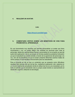 4. REALIZAR UN AVATAR:
Link:
https://tinyurl.com/22b7ygyc
5. COMENTARIO CRITICO SOBRE LOS BENEFICIOS DE VOKI PARA
PROMOVER EL APRENDIZAJE:
Es una herramienta muy atractiva que permite personalizar un avatar que tiene
movimientos y voz, se pueda utilizar una variedad de opciones para crear el
personaje, desde las características físicas y personalizar la voz al gusto ya sea del
audio de la aplicación o de la voz propia, en el área académica presenta motivación
ya que el estudiante se sentirá atraído a través de la apariencia del personaje o la
voz, otro de los beneficios es que el avatar presenta diferentes acentos reales de
varios países el cual resultara emocionante para los estudiantes.
Para el docente es útil ya que un contenido que se presenta como dificultoso
resultara fácil atraves del uso de las tics, mediante la aplicación voki, estamos en
un mundo totalmente actualizado donde el utilizar las tics es una necesidad, por lo
tanto el solicitar que el estudiante cree su propio avatar tendrá un acercamiento al
desarrollo cognitivo utilizando la tecnología.
 
