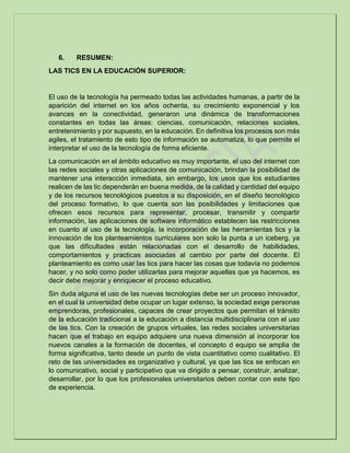 6. RESUMEN:
LAS TICS EN LA EDUCACIÓN SUPERIOR:
El uso de la tecnología ha permeado todas las actividades humanas, a partir de la
aparición del internet en los años ochenta, su crecimiento exponencial y los
avances en la conectividad, generaron una dinámica de transformaciones
constantes en todas las áreas: ciencias, comunicación, relaciones sociales,
entretenimiento y por supuesto, en la educación. En definitiva los procesos son más
agiles, el tratamiento de esto tipo de información se automatiza, lo que permite el
interpretar el uso de la tecnología de forma eficiente.
La comunicación en el ámbito educativo es muy importante, el uso del internet con
las redes sociales y otras aplicaciones de comunicación, brindan la posibilidad de
mantener una interacción inmediata, sin embargo, los usos que los estudiantes
realicen de las tic dependerán en buena medida, de la calidad y cantidad del equipo
y de los recursos tecnológicos puestos a su disposición, en el diseño tecnológico
del proceso formativo, lo que cuenta son las posibilidades y limitaciones que
ofrecen esos recursos para representar, procesar, transmitir y compartir
información, las aplicaciones de software informático establecen las restricciones
en cuanto al uso de la tecnología, la incorporación de las herramientas tics y la
innovación de los planteamientos curriculares son solo la punta a un iceberg, ya
que las dificultades están relacionadas con el desarrollo de habilidades,
comportamientos y practicas asociadas al cambio por parte del docente. El
planteamiento es como usar las tics para hacer las cosas que todavía no podemos
hacer, y no solo como poder utilizarlas para mejorar aquellas que ya hacemos, es
decir debe mejorar y enriquecer el proceso educativo.
Sin duda alguna el uso de las nuevas tecnologías debe ser un proceso innovador,
en el cual la universidad debe ocupar un lugar extenso, la sociedad exige personas
emprendoras, profesionales, capaces de crear proyectos que permitan el tránsito
de la educación tradicional a la educación a distancia multidisciplinaria con el uso
de las tics. Con la creación de grupos virtuales, las redes sociales universitarias
hacen que el trabajo en equipo adquiere una nueva dimensión al incorporar los
nuevos canales a la formación de docentes, el concepto d equipo se amplia de
forma significativa, tanto desde un punto de vista cuantitativo como cualitativo. El
reto de las universidades es organizativo y cultural, ya que las tics se enfocan en
lo comunicativo, social y participativo que va dirigido a pensar, construir, analizar,
desarrollar, por lo que los profesionales universitarios deben contar con este tipo
de experiencia.
 