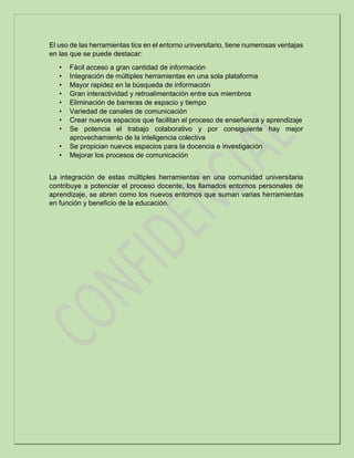 El uso de las herramientas tics en el entorno universitario, tiene numerosas ventajas
en las que se puede destacar:
• Fácil acceso a gran cantidad de información
• Integración de múltiples herramientas en una sola plataforma
• Mayor rapidez en la búsqueda de información
• Gran interactividad y retroalimentación entre sus miembros
• Eliminación de barreras de espacio y tiempo
• Variedad de canales de comunicación
• Crear nuevos espacios que facilitan el proceso de enseñanza y aprendizaje
• Se potencia el trabajo colaborativo y por consiguiente hay mejor
aprovechamiento de la inteligencia colectiva
• Se propician nuevos espacios para la docencia e investigación
• Mejorar los procesos de comunicación
La integración de estas múltiples herramientas en una comunidad universitaria
contribuye a potenciar el proceso docente, los llamados entornos personales de
aprendizaje, se abren como los nuevos entornos que suman varias herramientas
en función y beneficio de la educación.
 