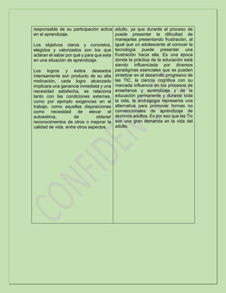 responsable de su participación activa
en el aprendizaje.
Los objetivos claros y concretos,
elegidos y valorizados son los que
aclaran el saber por qué y para que esta
en una situación de aprendizaje.
Los logros y éxitos deseados
intensamente son producto de su alta
motivación, cada logro alcanzado
implicara una ganancia inmediata y una
necesidad satisfecha, se relaciona
tanto con las condiciones externas,
como por ejemplo exigencias en el
trabajo, como aquellas disposiciones
como necesidad de elevar el
autoestima, de obtener
reconocimientos de otros o mejorar la
calidad de vida, entre otros aspectos.
adulto, ya que durante el proceso de
puede presentar la dificultad de
manejarlas presentando frustración, al
igual que un adolescente al conocer la
tecnología puede presentar una
frustración hacia ella. Es una época
donde la práctica de la educación está
siendo influenciada por diversos
paradigmas esenciales que se pueden
sintetizar en el desarrollo progresivo de
las TIC, la ciencia cognitiva con su
marcada influencia en los procesos de
enseñanza y aprendizaje y de la
educación permanente y durante toda
la vida, la andragogia representa una
alternativa para promover formas no
convencionales de aprendizaje de
alumnos adultos. Es por eso que las Tic
son una gran demanda en la vida del
adulto.
 