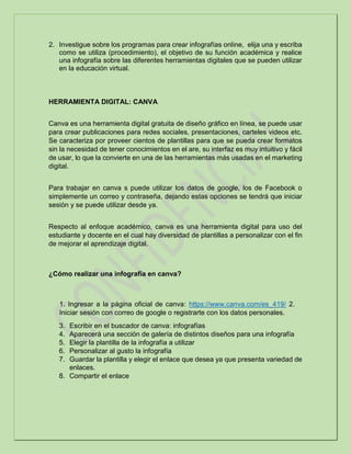 2. Investigue sobre los programas para crear infografías online, elija una y escriba
como se utiliza (procedimiento), el objetivo de su función académica y realice
una infografía sobre las diferentes herramientas digitales que se pueden utilizar
en la educación virtual.
HERRAMIENTA DIGITAL: CANVA
Canva es una herramienta digital gratuita de diseño gráfico en línea, se puede usar
para crear publicaciones para redes sociales, presentaciones, carteles videos etc.
Se caracteriza por proveer cientos de plantillas para que se pueda crear formatos
sin la necesidad de tener conocimientos en el are, su interfaz es muy intuitivo y fácil
de usar, lo que la convierte en una de las herramientas más usadas en el marketing
digital.
Para trabajar en canva s puede utilizar los datos de google, los de Facebook o
simplemente un correo y contraseña, dejando estas opciones se tendrá que iniciar
sesión y se puede utilizar desde ya.
Respecto al enfoque académico, canva es una herramienta digital para uso del
estudiante y docente en el cual hay diversidad de plantillas a personalizar con el fin
de mejorar el aprendizaje digital.
¿Cómo realizar una infografía en canva?
1. Ingresar a la página oficial de canva: https://www.canva.com/es_419/ 2.
Iniciar sesión con correo de google o registrarte con los datos personales.
3. Escribir en el buscador de canva: infografías
4. Aparecerá una sección de galería de distintos diseños para una infografía
5. Elegir la plantilla de la infografía a utilizar
6. Personalizar al gusto la infografía
7. Guardar la plantilla y elegir el enlace que desea ya que presenta variedad de
enlaces.
8. Compartir el enlace
 