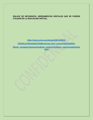ENLACE DE INFOGRAFÌA: HERRAMIENTAS DIGITALES QUE SE PUEDEN
UTILIZAR EN LA EDUCACION VIRTUAL.
https://www.canva.com/design/DAFhyDWiG-
E/DD4FsCPdRnDgKZZYR4McAw/view?utm_content=DAFhyDWiG-
E&utm_campaign=designshare&utm_medium=link&utm_source=publishshar
elink
 
