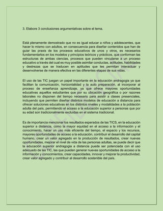 3. Elabore 3 conclusiones argumentativas sobre el tema.
Está plenamente demostrado que no es igual educar a niños y adolescentes, que
hacer lo mismo con adultos, en consecuencia para diseñar contenidos que han de
guiar las praxis de los procesos educativos de unos y otros, es necesarios
fundamentarlos en los modelos y principios teóricos y prácticos, que conforman las
estructuras de ambas ciencias, procesos que pueden vincularse a un proceso
educativo a través del cual es muy posible asimilar conductas, actitudes, habilidades
y destrezas que se traducen en aptitudes que les permitan interactuar y
desenvolverse de manera efectiva en las diferentes etapas de sus vidas.
El uso de las TIC juegan un papel importante en la educación andragogia ya que
facilitan la comunicación, horizontalidad y la auto preparación, al incorporar al
proceso de enseñanza aprendizaje, ya que ofrece mayores oportunidades
educativas aquellos estudiantes que por su ubicación geográfica o por razones
laborales no disponen del tiempo necesario para asistir a clases presenciales,
incluyendo que permiten diseñar distintos modelos de educación a distancia para
ofrecer soluciones educativas en los distintos niveles y modalidades a la población
adulta del país, permitiendo el acceso a la educación superior a personas que por
su edad son tradicionalmente excluidas en el sistema tradicional.
Es de importancia mencionar los resultados esperados de las TICS, en la educación
superior a distancia, como la mayor equidad en el acceso a la información y el
conocimiento, hacer un uso más eficiente del tiempo, el espacio y los recursos,
mayores oportunidades de acceso a la educación, contribuir el desarrollo del capital
humano, crear un valor agregado en la producción de resultados, crear nuevas
oportunidades, mejorar el nivel de vida de las personas adultas, se puede decir que
la educación superior andragogia a distancia puede ser potenciada con el uso
adecuado de las TIC, las que pueden generar nuevas oportunidades de acceso a la
información y conocimientos, crear capacidades, innovar y mejorar la productividad,
crear valor agregado y contribuir al desarrollo sostenible del país.
 
