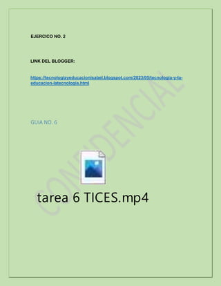 EJERCICO NO. 2
LINK DEL BLOGGER:
https://tecnologiayeducacionisabel.blogspot.com/2023/05/tecnologia-y-la-
educacion-latecnologia.html
GUIA NO. 6
tarea 6 TICES.mp4
 