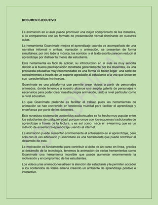 RESUMEN EJECUTIVO
La animación en el aula puede promover una mejor comprensión de las materias,
si lo comparamos con un formato de presentación verbal dominante en nuestras
aulas.
La herramienta Goanímate mejora el aprendizaje cuando va acompañado de una
narrativa informal y ambas, narración y animación, se presentan de forma
simultánea; por otro lado la música, los sonidos y el texto escrito parecen reducir el
aprendizaje por distraer la mente del estudiante.
Esta herramienta es fácil de aplicar, su introducción en el aula es muy sencilla
debido a la buena predisposición mostrada generalmente por los discentes, es una
propuesta educativa muy recomendable es una forma de hacer llegar una serie de
conocimientos a través de un soporte agradable al estudiante a la vez que único en
sus características intrínsecas.
Goanímate es una plataforma que permite crear videos a partir de personajes
animados, donde tenemos a nuestro alcance una amplia galería de personajes y
escenarios para poder crear nuestra propia animación, tanto a nivel particular como
a nivel educativo.
Lo que Goanímate pretende es facilitar el trabajo pues las herramientas de
animación se han convertido en tendencia mundial para facilitar el aprendizaje y
enseñanza por parte de los docentes.
Este novedoso sistema de contenidos audiovisuales se ha hecho muy popular entre
los estudiantes de cualquier edad, porque rompe con los esquemas tradicionales de
aprendizaje a través de la lectura, y es así como nace el e-learning que es un
método de enseñanza-aprendizaje usando el internet.
La animación puede aumentar enormemente el entusiasmo en el aprendizaje, pero
solo con el uso adecuado y Goanímate es una herramienta que puede contribuir al
desarrollo de esta.
La motivación es fundamental para contribuir al éxito de un curso en línea, gracias
al desarrollo de la tecnología, tenemos la animación de varias herramientas como
Goanímate una herramienta increíble que puede aumentar enormemente la
motivación y el compromiso de los estudiantes.
Los videos y las animaciones atraen la atención del estudiante y le permiten acceder
a los contenidos de forma amena creando un ambiente de aprendizaje positivo e
interactivo.
 