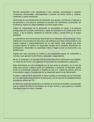 Permite transportar a los estudiantes a otro contexto, aumentando y creando
conexiones emocionales; estimulándolos a pensar de forma crítica y creativa,
cuestionar y tomar decisiones.
Goanímate es una herramienta de animación que ayuda y contribuye a madurar a
las personas y a los grupos, activando un proceso de crecimiento y promoción, de
la persona, implica su responsabilidad y lo hace sujeto activo.
Utilizar la metodología de la animación es empeñarse en hacer a la persona
protagonista de su propio crecimiento y capaz de participar en la construcción de la
cultura y de la historia, mediante la inserción crítica y constructiva en el propio
ambiente.
La importancia de la herramienta Goanímate en la utilización del aprendizaje hace
referencia a los procesos de educacion del individuo que crece como persona y se
inserta creativa y responsablemente en la vida social, hace posible que esos
procesos liberen al máximo la capacidad creativa de la persona, favorezcan su
participación, desarrollen su capacidad crítica y hagan crecer su autonomía y su
sentido ético.
Impide que esos procesos se limiten a una aceptación pasiva de contenidos o
normas y que generen conformismo, pasividad y dependencia.
No es un contenido o un proceso más de transmisión de la cultura sino una cualidad,
un modo de dar forma y de organizar los procesos de socialización y educacion.
Esta herramienta es una mentalidad con la que actúa el educador, es un tipo de
estilo para educar y abarca todos sus contenidos y procesos; el educador puede
incidir en el ambiente, proponer un modelo de vida y un cuadro de valores, pero es
el estudiante, sujeto y protagonista de su desarrollo quien ha de interiorizarlo.
El estilo y método de la animación lo hacen posible, la tecnología se ha convertido
en una importante herramienta en la educacion y en la mayoría de establecimientos
educativos utilizan las TIC.
En definitiva, estamos asistiendo a un cambio en la forma de enseñar y de aprender
que se adapta al entorno tecnológico en el que vivimos y que supone un cambio
importante para los niños y jóvenes.
 