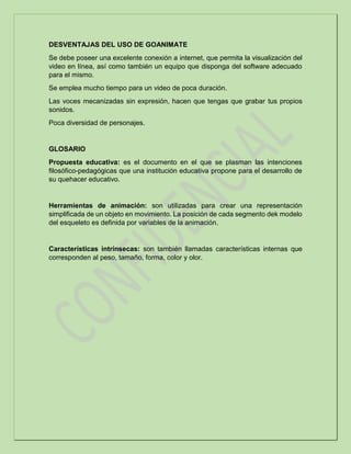 DESVENTAJAS DEL USO DE GOANIMATE
Se debe poseer una excelente conexión a internet, que permita la visualización del
video en línea, así como también un equipo que disponga del software adecuado
para el mismo.
Se emplea mucho tiempo para un video de poca duración.
Las voces mecanizadas sin expresión, hacen que tengas que grabar tus propios
sonidos.
Poca diversidad de personajes.
GLOSARIO
Propuesta educativa: es el documento en el que se plasman las intenciones
filosófico-pedagógicas que una institución educativa propone para el desarrollo de
su quehacer educativo.
Herramientas de animación: son utilizadas para crear una representación
simplificada de un objeto en movimiento. La posición de cada segmento dek modelo
del esqueleto es definida por variables de la animación.
Características intrínsecas: son también llamadas características internas que
corresponden al peso, tamaño, forma, color y olor.
 