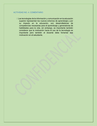 ACTIVIDAD NO. 4: COMENTARIO
Las tecnologías de la información y comunicación en la educación
superior representan los nuevos entornos de aprendizaje y por
su impacto en la educación, son desarrolladoras de
competencias necesarias para el aprendizaje y generadoras de
habilidades para la vida, sin embargo, es importante también
considerar que la motivación hacia el uso de la tecnología es
importante pero también el docente debe fomentar esa
motivación en el estudiante.
 