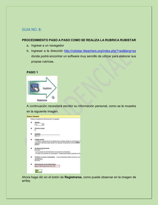 GUIA NO. 8:
PROCEDIMIENTO PASO A PASO COMO SE REALIZA LA RUBRICA RUBISTAR
a. Ingrese a un navegador
b. Ingresar a la dirección http://rubistar.4teachers.org/index.php?=es&lang=es
donde podrá encontrar un software muy sencillo de utilizar para elaborar sus
propias rubricas.
PASO 1
A continuación necesitará escribir su información personal, como se le muestra
en la siguiente imagen.
Ahora haga clic en el botón de Registrarse, como puede observar en la imagen de
arriba.
 
