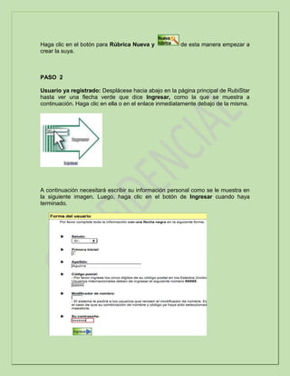 Haga clic en el botón para Rúbrica Nueva y de esta manera empezar a
crear la suya.
PASO 2
Usuario ya registrado: Desplácese hacia abajo en la página principal de RubiStar
hasta ver una flecha verde que dice Ingresar, como la que se muestra a
continuación. Haga clic en ella o en el enlace inmediatamente debajo de la misma.
A continuación necesitará escribir su información personal como se le muestra en
la siguiente imagen. Luego, haga clic en el botón de Ingresar cuando haya
terminado.
 