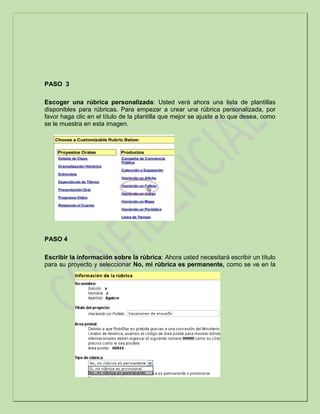 PASO 3
Escoger una rúbrica personalizada: Usted verá ahora una lista de plantillas
disponibles para rúbricas. Para empezar a crear una rúbrica personalizada, por
favor haga clic en el título de la plantilla que mejor se ajuste a lo que desea, como
se le muestra en esta imagen.
PASO 4
Escribir la información sobre la rúbrica: Ahora usted necesitará escribir un título
para su proyecto y seleccionar No, mi rúbrica es permanente, como se ve en la
 