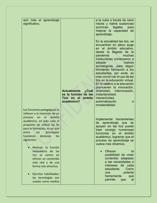 aún más el aprendizaje
significativo.
Las funciones pedagógicas se
refieren a la intención de un
proceso en el ámbito
académico, en este caso el
propósito de utilizar las tic
para la formación, es así que
entre las principales
funciones destacan las
siguientes:
 Motivar: la función
motivadora de las
tics se centra en
ofrecer un contenido
más real y de una
forma más atractiva.
 Ejercitar habilidades:
las tecnologías son
usadas como medios
Actualmente ¿Cuál
es la función de las
Tics en el ámbito
académico?
a la nube a través de nano
robots y habrá sustancias
químicas legales para
mejorar la capacidad de
aprendizaje.
En la actualidad las tics, se
encuentran en pleno auge
en el ámbito educativo,
desde la llegada de la
pandemia muchas
instituciones comenzaron a
adoptar nuevas
tecnológicas, para seguir
brindando formación a los
estudiantes, por ende, es
más común ver el uso de las
tics en la educación virtual.
En lo relativo a la educación
promueven la innovación,
diversidad, interconexión,
instantaneidad,
interactividad,
automatización e
inmaterialidad.
Implementar herramientas
de aprendizaje que se
apoyen en las tics puede
traer consigo numerosas
funciones en el ámbito
académico, logrando que el
proceso de aprendizaje se
vuelva más dinámico.
 Ofrecen la
posibilidad de crear
contenido adaptado
a las necesidades e
intereses de cada
estudiante, Como
una potente
herramienta que
permite que el
 
