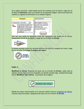 Si en algún momento, usted desea borrar los cambios que ha hecho, haga clic en
el botón de Reiniciar como se muestra en la siguiente imagen. Esto borra todos los
cambios y regresa la información a su estado original.
Una vez que usted ha agregado todas las categorías que desea en la rúbrica,
desplácese al final de la página y haga clic en el botón de Enviar
Si desea cancelar todos los cambios hechos a la rúbrica y cargarla de nuevo, haga
clic en el botón de Cargar la página de nuevo.
PASO 6
Modificar la rúbrica: Después de hacer clic en el botón de Enviar, usted verá su
rúbrica. Si nota algún error de ortografía o si decide cambiar algo, simplemente haga
clic en Modificar esta rúbrica , al principio de la página.
Repita los pasos mencionados en la sección anterior para el contenido de rúbrica.
Cuando haya terminado, asegúrese de hacer clic en el botón de Enviar.
 