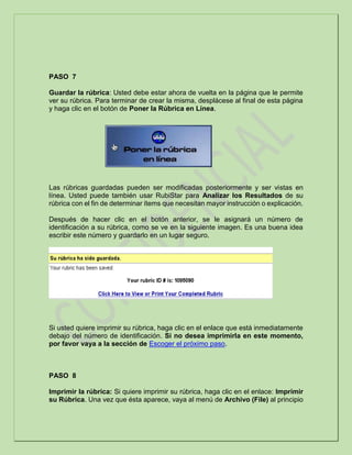 PASO 7
Guardar la rúbrica: Usted debe estar ahora de vuelta en la página que le permite
ver su rúbrica. Para terminar de crear la misma, desplácese al final de esta página
y haga clic en el botón de Poner la Rúbrica en Línea.
Las rúbricas guardadas pueden ser modificadas posteriormente y ser vistas en
línea. Usted puede también usar RubiStar para Analizar los Resultados de su
rúbrica con el fin de determinar ítems que necesitan mayor instrucción o explicación.
Después de hacer clic en el botón anterior, se le asignará un número de
identificación a su rúbrica, como se ve en la siguiente imagen. Es una buena idea
escribir este número y guardarlo en un lugar seguro.
Si usted quiere imprimir su rúbrica, haga clic en el enlace que está inmediatamente
debajo del número de identificación. Si no desea imprimirla en este momento,
por favor vaya a la sección de Escoger el próximo paso.
PASO 8
Imprimir la rúbrica: Si quiere imprimir su rúbrica, haga clic en el enlace: Imprimir
su Rúbrica. Una vez que ésta aparece, vaya al menú de Archivo (File) al principio
 