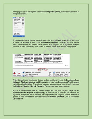 de la página de su navegador y seleccione Imprimir (Print), como se muestra en la
imagen siguiente.
Si desea asegurarse de que su rúbrica va a ser imprimida en una sola página, vaya
al menú de Archivo y seleccione Prevista de Imprimir. Una vez en este tipo de
vista, confirme que su rúbrica cabe en una sola página. En la siguiente imagen,
observe el área circulada y note cómo la rúbrica cubre más de una sola página.
Antes de continuar, cerciórese de que ambas casillas en frente de Encabezados y
Notas de Página (Headers and Footers) and Imprimir Imágenes (Print Images)
han sido seleccionadas. El siguiente paso es asegurarse de que el botón enfrente
de Reducir Páginas (Shrink Pages to Fit) también esté seleccionado.
Ahora, si usted quiere que su rúbrica quepa en una sola página, haga clic en
Propiedades de Página (Page Setup) al principio de la ventana de prevista. La
siguiente imagen es de la ventana de Propiedades de Página. Preste atención a
que en el área circulada se haya seleccionado Retrato (Portrait). , en la sección de
Orientación.
 
