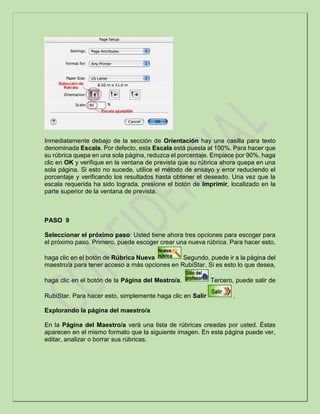 Inmediatamente debajo de la sección de Orientación hay una casilla para texto
denominada Escala. Por defecto, esta Escala está puesta al 100%. Para hacer que
su rúbrica quepa en una sola página, reduzca el porcentaje. Empiece por 90%, haga
clic en OK y verifique en la ventana de prevista que su rúbrica ahora quepa en una
sola página. Si esto no sucede, utilice el método de ensayo y error reduciendo el
porcentaje y verificando los resultados hasta obtener el deseado. Una vez que la
escala requerida ha sido lograda, presione el botón de Imprimir, localizado en la
parte superior de la ventana de prevista.
PASO 9
Seleccionar el próximo paso: Usted tiene ahora tres opciones para escoger para
el próximo paso. Primero, puede escoger crear una nueva rúbrica. Para hacer esto,
haga clic en el botón de Rúbrica Nueva Segundo, puede ir a la página del
maestro/a para tener acceso a más opciones en RubiStar. Si es esto lo que desea,
haga clic en el botón de la Página del Meatro/a. Tercero, puede salir de
RubiStar. Para hacer esto, simplemente haga clic en Salir .
Explorando la página del maestro/a
En la Página del Maestro/a verá una lista de rúbricas creadas por usted. Éstas
aparecen en el mismo formato que la siguiente imagen. En esta página puede ver,
editar, analizar o borrar sus rúbricas.
 