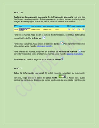 PASO 10
Explorando la página del maestro/a: En la Página del Maestro/a verá una lista
de rúbricas creadas por usted. Éstas aparecen en el mismo formato que la siguiente
imagen. En esta página puede ver, editar, analizar o borrar sus rúbricas.
Para ver su rúbrica, haga clic en el número de identificación, en el título de la rúbrica
o en el botón de Ver la Rúbrica.
Para editar su rúbrica, haga clic en el botón de Editar. Para aprender más sobre
cómo editar, visite nuestra página de edición.
Para analizar su rúbrica, haga clic en el botón de Analizar la Rúbrica. Para
aprender más sobre cómo analizar una rúbrica, visite nuestra página de análisis.
Para borrar su rúbrica, haga clic en el botón de Borrar .
PASO 11
Editar la información personal: Si usted necesita actualizar su información
personal, haga clic en el botón de Editar Perfil. Al hacer esto, puede
cambiar su nombre, su dirección de correo electrónica, su área postal y contraseña.
 