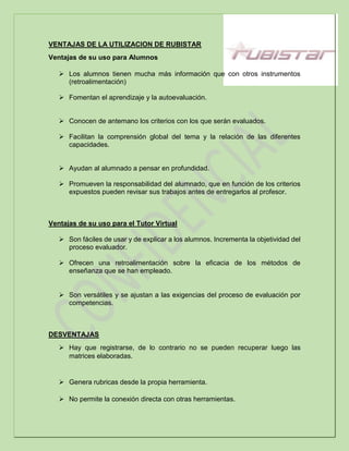 VENTAJAS DE LA UTILIZACION DE RUBISTAR
Ventajas de su uso para Alumnos
 Los alumnos tienen mucha más información que con otros instrumentos
(retroalimentación)
 Fomentan el aprendizaje y la autoevaluación.
 Conocen de antemano los criterios con los que serán evaluados.
 Facilitan la comprensión global del tema y la relación de las diferentes
capacidades.
 Ayudan al alumnado a pensar en profundidad.
 Promueven la responsabilidad del alumnado, que en función de los criterios
expuestos pueden revisar sus trabajos antes de entregarlos al profesor.
Ventajas de su uso para el Tutor Virtual
 Son fáciles de usar y de explicar a los alumnos. Incrementa la objetividad del
proceso evaluador.
 Ofrecen una retroalimentación sobre la eficacia de los métodos de
enseñanza que se han empleado.
 Son versátiles y se ajustan a las exigencias del proceso de evaluación por
competencias.
DESVENTAJAS
 Hay que registrarse, de lo contrario no se pueden recuperar luego las
matrices elaboradas.
 Genera rubricas desde la propia herramienta.
 No permite la conexión directa con otras herramientas.
 