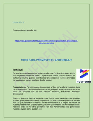 GUIA NO. 9
Presentacion en genially: link
https://view.genial.ly/648148962f7533001a983667/presentation-presentacion-
pizarra-magnetica
TICES PARA PROMOVER EL APRENDIZAJE
POWTOON:
Es una herramienta educativa online para la creación de animaciones y todo
tipo de presentaciones en video. La plataforma cuenta con una interfaz en
inglés muy intuitiva que nos permite crear presentaciones y vídeos animados
personalizados con un resultado de alta calidad.
Procedimiento: Para comenzar deberemos ir a ‘Sign Up’ y rellenar nuestros datos
para registrarnos. También tendremos que elegir el perfil al que pertenecemos entre
todas las opciones que se nos ofrecen: (Profesor, Estudiante, Animador,
Empresario)
Powtoon tiene dos tipos de presentaciones, Studio, para presentaciones en video,
y Slides, para presentaciones en diapositivas. Al seleccionar la opción que nos sea
más útil y la plantilla de la misma, nos re direccionarán a la página de edición de
nuestra presentación. El editor es muy intuitivo y además de sus funciones básicas,
haciendo click en ‘my style’ podremos ver más herramientas para personalizar
nuestro proyecto como pueden ser:
 